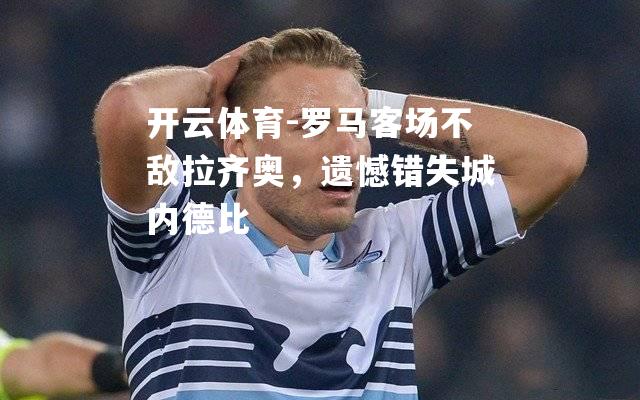 罗马客场不敌拉齐奥，遗憾错失城内德比